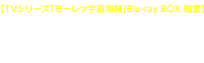 【TVシリーズ「モーレツ宇宙海賊」Blu-ray BOX 概要】発売日:2015/6/24(水)価格:¥26,000+税 〇本編全26話+新作特典も満載!